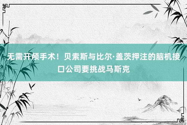 无需开颅手术！贝索斯与比尔·盖茨押注的脑机接口公司要挑战马斯克
