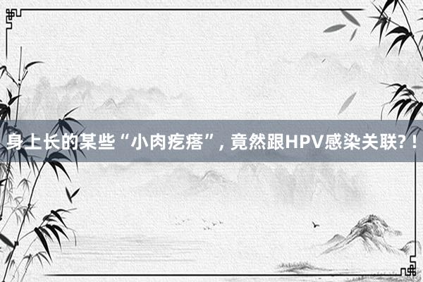 身上长的某些“小肉疙瘩”, 竟然跟HPV感染关联? !