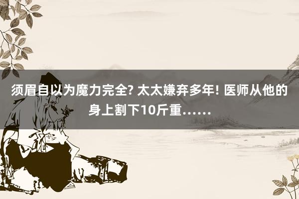 须眉自以为魔力完全? 太太嫌弃多年! 医师从他的身上割下10斤重……