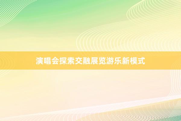 演唱会探索交融展览游乐新模式