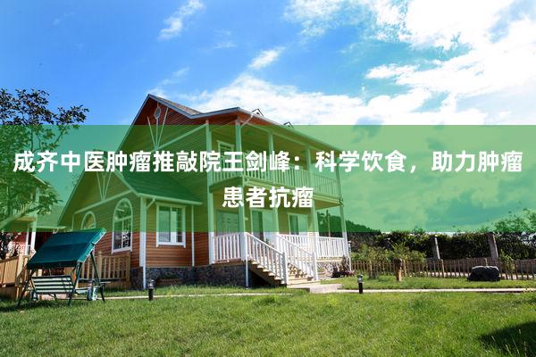 成齐中医肿瘤推敲院王剑峰：科学饮食，助力肿瘤患者抗瘤
