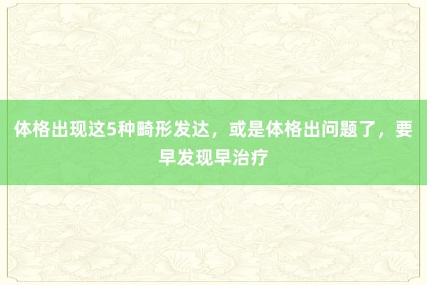 体格出现这5种畸形发达，或是体格出问题了，要早发现早治疗