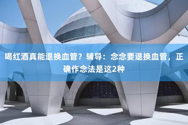 喝红酒真能退换血管？辅导：念念要退换血管，正确作念法是这2种