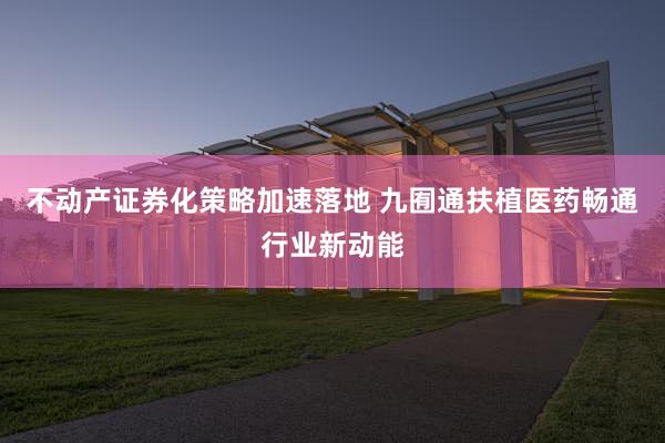 不动产证券化策略加速落地 九囿通扶植医药畅通行业新动能