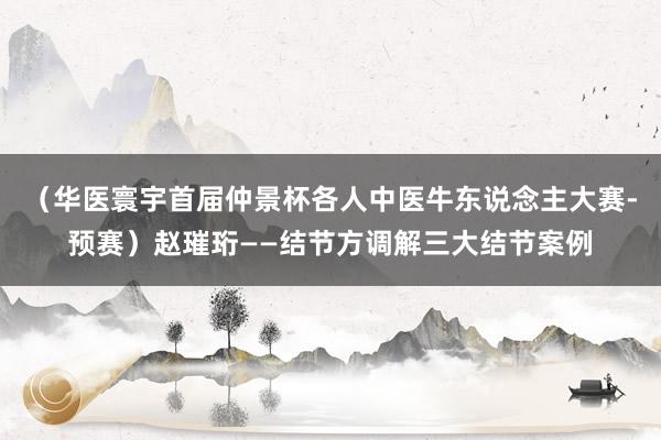 （华医寰宇首届仲景杯各人中医牛东说念主大赛-预赛）赵璀珩——结节方调解三大结节案例