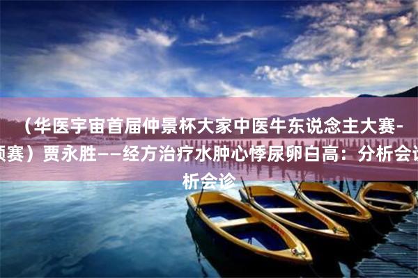 （华医宇宙首届仲景杯大家中医牛东说念主大赛-预赛）贾永胜——经方治疗水肿心悸尿卵白高：分析会诊