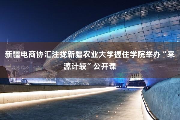 新疆电商协汇注拢新疆农业大学握住学院举办“来源计较”公开课