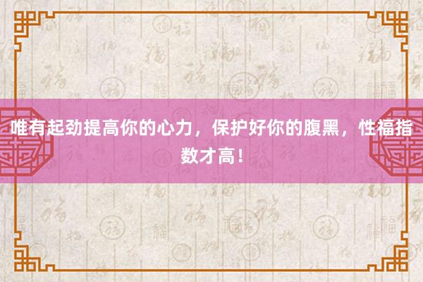 唯有起劲提高你的心力，保护好你的腹黑，性福指数才高！