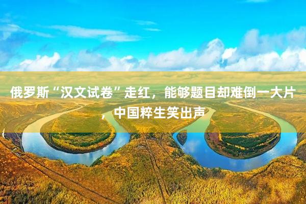俄罗斯“汉文试卷”走红，能够题目却难倒一大片，中国粹生笑出声