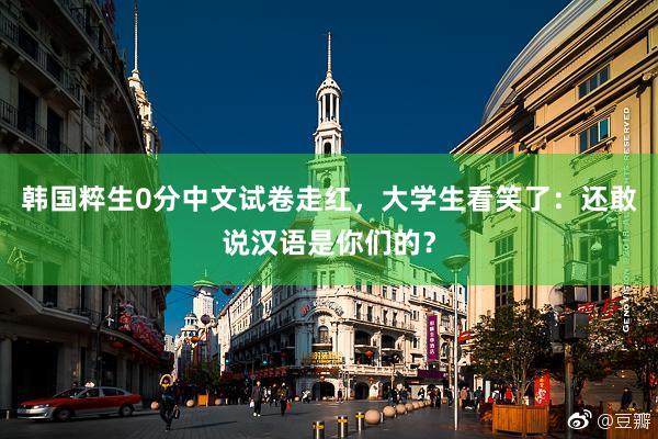 韩国粹生0分中文试卷走红，大学生看笑了：还敢说汉语是你们的？