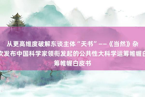 从更高维度破解东谈主体“天书”——《当然》杂志初次发布中国科学家领衔发起的公共性大科学运筹帷幄白皮书