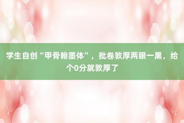 学生自创“甲骨翰墨体”，批卷敦厚两眼一黑，给个0分就敦厚了
